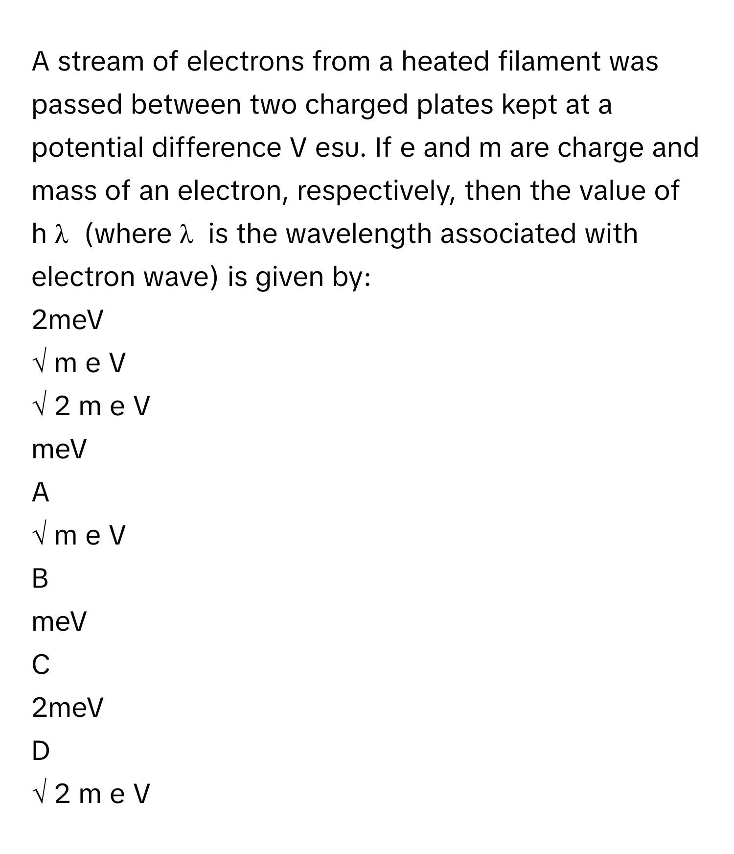 A stream of electrons from a heated filament was passed between two charged plates kept at a potential difference V esu. If e and m are charge and mass of an electron, respectively, then the value of h   λ           (where λ      is the wavelength associated with electron wave) is given by:
2meV
√  m  e  V         
√  2  m  e  V         
meV

A  
√  m  e  V          


B  
meV 


C  
2meV 


D  
√  2  m  e  V