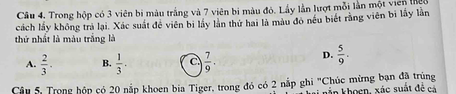 Trong hộp có 3 viên bị màu trắng và 7 viên bi màu đỏ. Lấy lần lượt mỗi lần một viên theo
cách lầy không trả lại. Xác suất đề viên bi lầy lần thứ hai là màu đỏ nếu biết rằng viên bi lấy lần
thứ nhất là màu trắng là
A.  2/3 . B.  1/3 ·  C  7/9 .
D.  5/9 . 
Câu 5. Trong hộp có 20 nắp khoen bia Tiger, trong đó có 2 nắp ghi "Chúc mừng bạn đã trùng
kắn khoen, xác suất đề cả