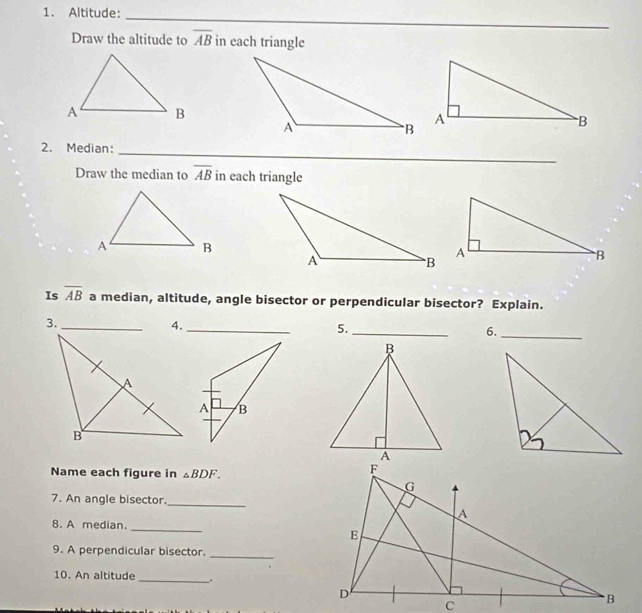 Altitude:_ 
Draw the altitude to overline AB in each triangle 
_ 
_ 
2. Median: 
Draw the median to overline AB in each triangle 
Is overline AB a median, altitude, angle bisector or perpendicular bisector? Explain. 
3._ 
4._ 
5._ 
6._ 
Name each figure in △ BDF. 
7. An angle bisector._ 
8. A median._ 
9. A perpendicular bisector._ 
10. An altitude 
_ 
.