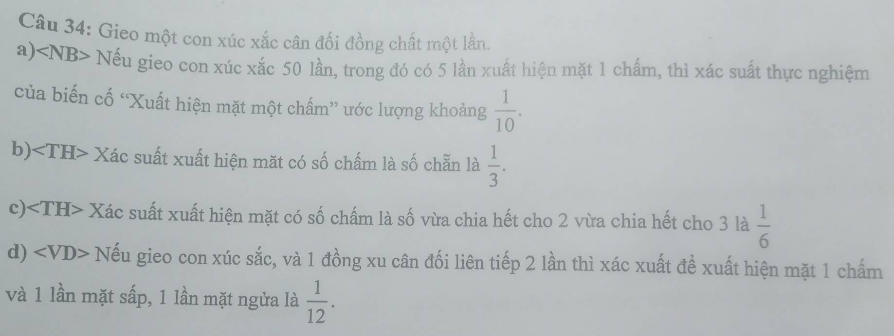 Gieo một con xúc xắc cân đối đồng chất một lần. 
a) Nếu gieo con xúc xắc 50 lần, trong đó có 5 lần xuất hiện mặt 1 chấm, thì xác suất thực nghiệm 
của biến cố “Xuất hiện mặt một chấm” ước lượng khoảng  1/10 . 
b) Xác suất xuất hiện mặt có số chấm là số chẵn là  1/3 . 
c) Xác suất xuất hiện mặt có số chấm là số vừa chia hết cho 2 vừa chia hết cho 3 là  1/6 
d) Nếu gieo con xúc sắc, và 1 đồng xu cân đối liên tiếp 2 lần thì xác xuất để xuất hiện mặt 1 chấm 
và 1 lần mặt sấp, 1 lần mặt ngửa là  1/12 .