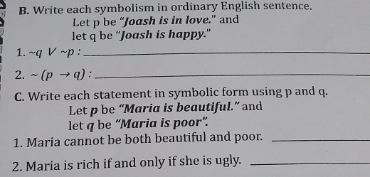 Write each symbolism in ordinary English sentence. 
Let p be “Joash is in love.” and 
let q be “Joash is happy.” 
1. sim qvee sim p : _ 
2. sim (pto q) _ 
C. Write each statement in symbolic form using p and q. 
Let p be “Maria is beautiful.” and 
let q be “Maria is poor”. 
1. Maria cannot be both beautiful and poor._ 
2. Maria is rich if and only if she is ugly._