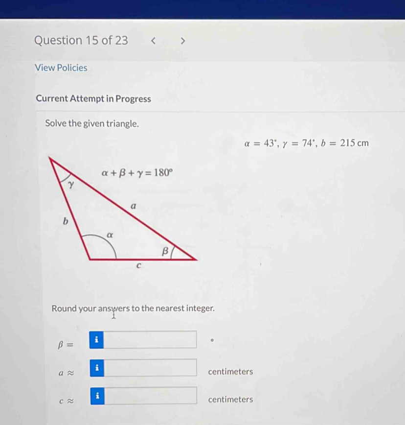 < >
View Policies
Current Attempt in Progress
Solve the given triangle.
alpha =43°,gamma =74°,b=215cm
Round your answers to the nearest integer.
beta = i
aapprox i
centimeters
capprox i
centimeters