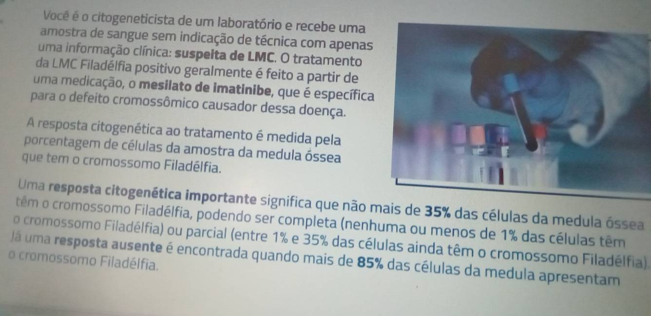 Você é o citogeneticista de um laboratório e recebe uma 
amostra de sangue sem indicação de técnica com apenas 
uma informação clínica: suspeita de LMC. O tratamento 
da LMC Filadélfia positivo geralmente é feito a partir de 
uma medicação, o mesilato de imatinibe, que é específica 
para o defeito cromossômico causador dessa doença. 
A resposta citogenética ao tratamento é medida pela 
porcentagem de células da amostra da medula óssea 
que tem o cromossomo Filadélfia. 
Uma resposta citogenética importante significa que não s de 35% das células da medula óssea 
têm o cromossomo Filadélfia, podendo ser completa (nenhuma ou menos de 1% das células têm 
o cromossomo Filadélfia) ou parcial (entre 1% e 35% das células ainda têm o cromossomo Filadélfia) 
Já uma resposta ausente é encontrada quando mais de 85% das células da medula apresentam 
o cromossomo Filadélfia.