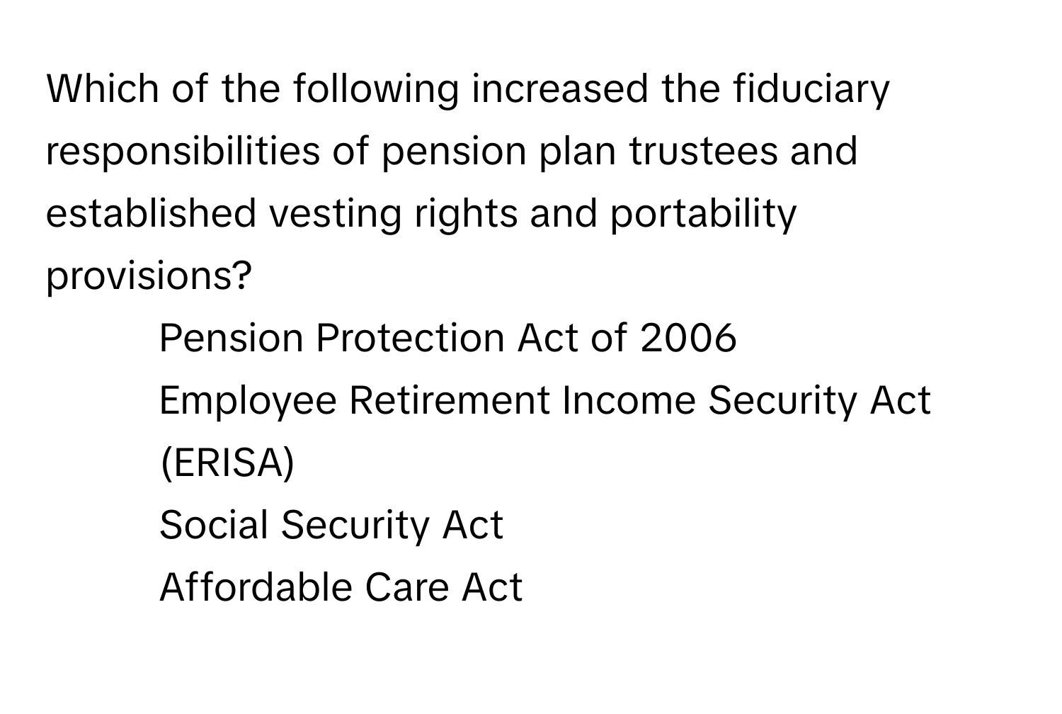 Which of the following increased the fiduciary responsibilities of pension plan trustees and established vesting rights and portability provisions?

1) Pension Protection Act of 2006 
2) Employee Retirement Income Security Act (ERISA) 
3) Social Security Act 
4) Affordable Care Act