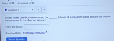 Score: 4/18 Answered: 4/18 
Question 5 < ) 
Except under specific circumstances, the 
measurement in the observed data set. _interval of a histogram should contain the smallest 
Fill in the blank: 
Question Help: [ Message Instructor 
Submit Question