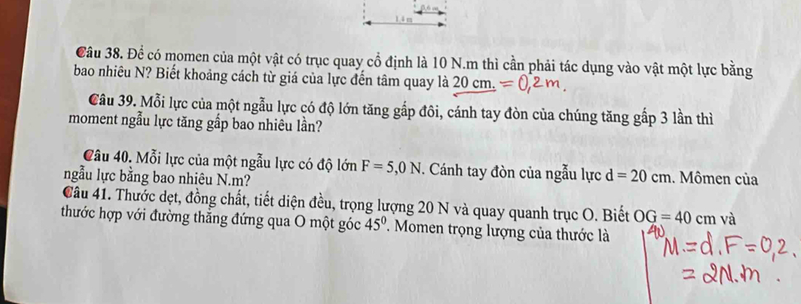 Để có momen của một vật có trục quay cổ định là 10 N.m thì cần phải tác dụng vào vật một lực bằng 
bao nhiêu N? Biết khoảng cách từ giá của lực đến tâm quay là 20 cm. 
Câu 39. Mỗi lực của một ngẫu lực có độ lớn tăng gắp đôi, cánh tay đòn của chúng tăng gấp 3 lần thì 
moment ngẫu lực tăng gắp bao nhiêu lần? 
Câu 40. Mỗi lực của một ngẫu lực có độ lớn F=5,0N. Cánh tay đòn của ngẫu lực d=20cm
ngẫu lực bằng bao nhiêu N. m? . Mômen của 
Câu 41. Thước dẹt, đồng chất, tiết diện đều, trọng lượng 20 N và quay quanh trục O. Biết OG=40cm và 
thước hợp với đường thẳng đứng qua O một góc 45^0. Momen trọng lượng của thước là