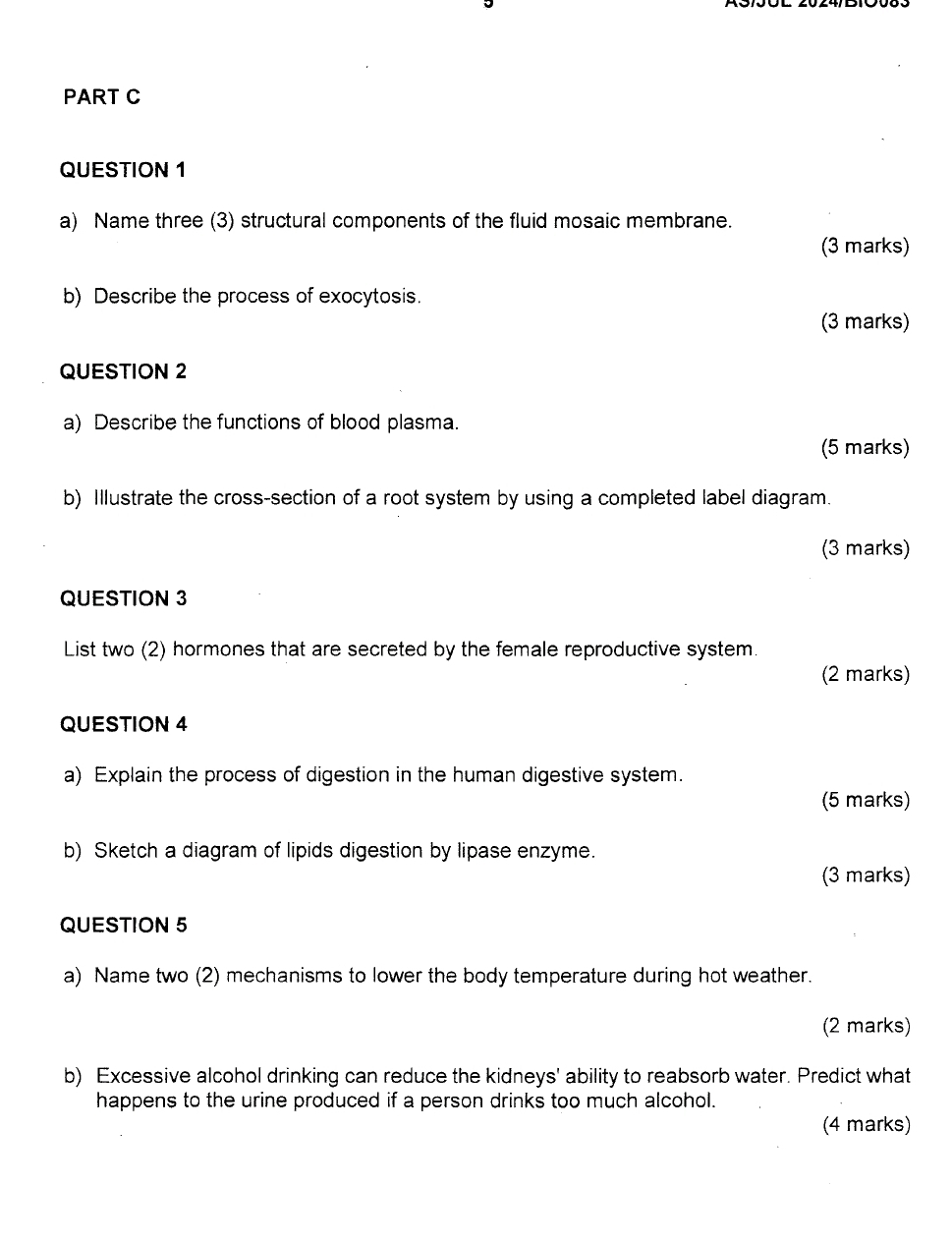 Name three (3) structural components of the fluid mosaic membrane. 
(3 marks) 
b) Describe the process of exocytosis. 
(3 marks) 
QUESTION 2 
a) Describe the functions of blood plasma. 
(5 marks) 
b) Illustrate the cross-section of a root system by using a completed label diagram. 
(3 marks) 
QUESTION 3 
List two (2) hormones that are secreted by the female reproductive system 
(2 marks) 
QUESTION 4 
a) Explain the process of digestion in the human digestive system. 
(5 marks) 
b) Sketch a diagram of lipids digestion by lipase enzyme. 
(3 marks) 
QUESTION 5 
a) Name two (2) mechanisms to lower the body temperature during hot weather. 
(2 marks) 
b) Excessive alcohol drinking can reduce the kidneys' ability to reabsorb water. Predict what 
happens to the urine produced if a person drinks too much alcohol. 
(4 marks)