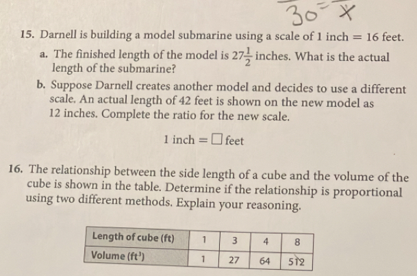 Darnell is building a model submarine using a scale of 1 inch =16 feet
a. The finished length of the model is 27 1/2  inches. What is the actual
length of the submarine?
b. Suppose Darnell creates another model and decides to use a different
scale. An actual length of 42 feet is shown on the new model as
12 inches. Complete the ratio for the new scale.
1inch=□ feet
16. The relationship between the side length of a cube and the volume of the
cube is shown in the table. Determine if the relationship is proportional
using two different methods, Explain your reasoning.