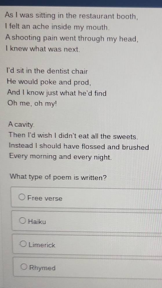 As I was sitting in the restaurant booth,
I felt an ache inside my mouth.
A shooting pain went through my head,
I knew what was next.
I'd sit in the dentist chair
He would poke and prod,
And I know just what he'd find
Oh me, oh my!
A cavity.
Then I'd wish I didn't eat all the sweets.
Instead I should have flossed and brushed
Every morning and every night.
What type of poem is written?
Free verse
Haiku
Limerick
Rhymed