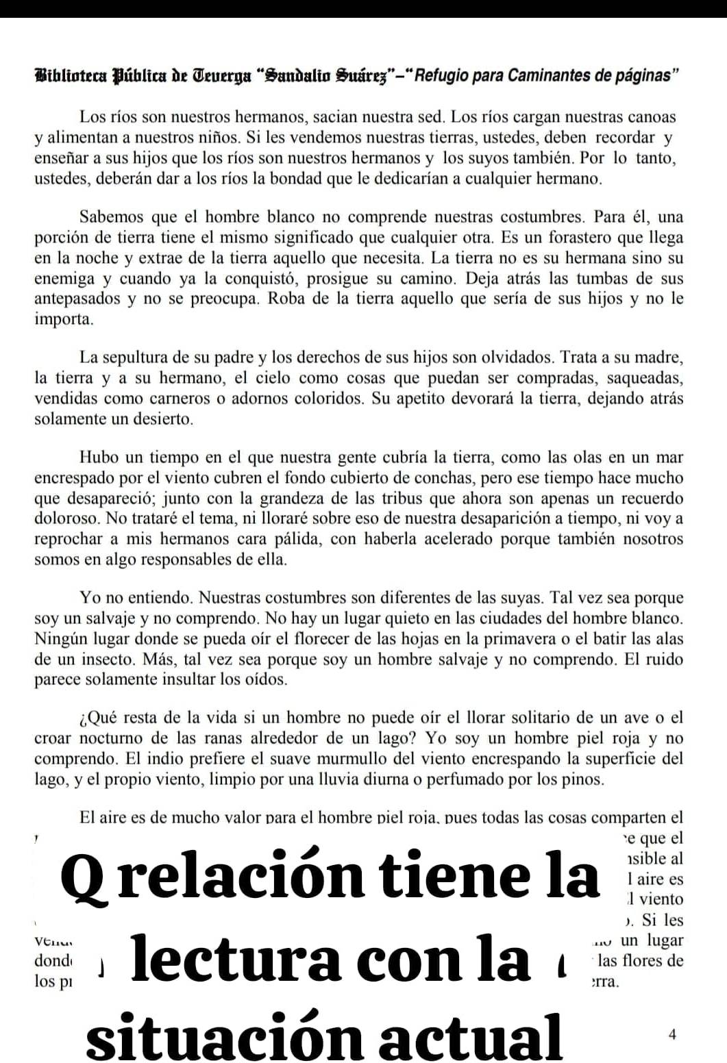 Miblioteca Pública de Jeuerga “Sandalio Suárez”-“Refugio para Caminantes de páginas”
Los ríos son nuestros hermanos, sacian nuestra sed. Los ríos cargan nuestras canoas
y alimentan a nuestros niños. Si les vendemos nuestras tierras, ustedes, deben recordar y
enseñar a sus hijos que los ríos son nuestros hermanos y los suyos también. Por lo tanto,
ustedes, deberán dar a los ríos la bondad que le dedicarían a cualquier hermano.
Sabemos que el hombre blanco no comprende nuestras costumbres. Para él, una
porción de tierra tiene el mismo significado que cualquier otra. Es un forastero que llega
en la noche y extrae de la tierra aquello que necesita. La tierra no es su hermana sino su
enemiga y cuando ya la conquistó, prosigue su camino. Deja atrás las tumbas de sus
antepasados y no se preocupa. Roba de la tierra aquello que sería de sus hijos y no le
importa.
La sepultura de su padre y los derechos de sus hijos son olvidados. Trata a su madre,
la tierra y a su hermano, el cielo como cosas que puedan ser compradas, saqueadas,
vendidas como carneros o adornos coloridos. Su apetito devorará la tierra, dejando atrás
solamente un desierto.
Hubo un tiempo en el que nuestra gente cubría la tierra, como las olas en un mar
encrespado por el viento cubren el fondo cubierto de conchas, pero ese tiempo hace mucho
que desapareció; junto con la grandeza de las tribus que ahora son apenas un recuerdo
doloroso. No trataré el tema, ni lloraré sobre eso de nuestra desaparición a tiempo, ni voy a
reprochar a mis hermanos cara pálida, con haberla acelerado porque también nosotros
somos en algo responsables de ella.
Yo no entiendo. Nuestras costumbres son diferentes de las suyas. Tal vez sea porque
soy un salvaje y no comprendo. No hay un lugar quieto en las ciudades del hombre blanco.
Ningún lugar donde se pueda oír el florecer de las hojas en la primavera o el batir las alas
de un insecto. Más, tal vez sea porque soy un hombre salvaje y no comprendo. El ruido
parece solamente insultar los oídos.
¿Qué resta de la vida si un hombre no puede oír el llorar solitario de un ave o el
croar nocturno de las ranas alrededor de un lago? Yo soy un hombre piel roja y no
comprendo. El indio prefiere el suave murmullo del viento encrespando la superfície del
lago, y el propio viento, limpio por una lluvia diurna o perfumado por los pinos.
El aire es de mucho valor para el hombre piel roja. pues todas las cosas comparten el
e  que el
sible al
Q relación tiene la l viento
l aire es
). Si les
vend un lugar
dond lectura con la rra. las flores de
los pı
situación actual 4