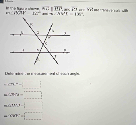 In the figure shown, overline NDparallel overline HP , and overline RT and overline SB are transversals with
m∠ RGW=127° and m∠ BML=135°. 
Determine the measurement of each angle.
m∠ TLP=□
m∠ DWS=□
m∠ HMB=□
m∠ GKW=□