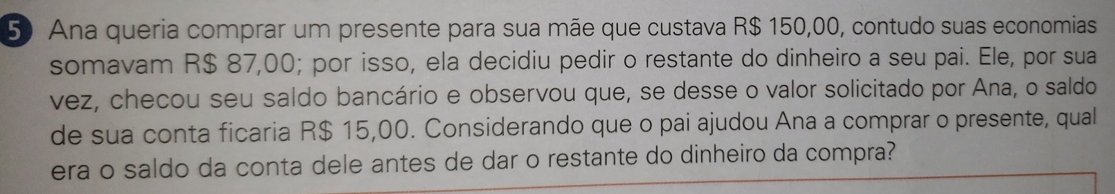 Ana queria comprar um presente para sua mãe que custava R$ 150,00, contudo suas economias 
somavam R$ 87,00; por isso, ela decidiu pedir o restante do dinheiro a seu pai. Ele, por sua 
vez, checou seu saldo bancário e observou que, se desse o valor solicitado por Ana, o saldo 
de sua conta ficaria R$ 15,00. Considerando que o pai ajudou Ana a comprar o presente, qual 
era o saldo da conta dele antes de dar o restante do dinheiro da compra?