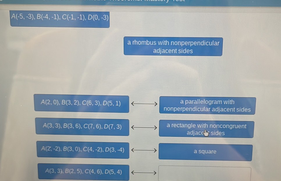 A(-5,-3), B(-4,-1), C(-1,-1), D(0,-3)
a rhombus with nonperpendicular
adjacent sides
A(2,0), B(3,2), C(6,3), D(5,1)
a parallelogram with
nonperpendicular adjacent sides
A(3,3), B(3,6), C(7,6), D(7,3)
a rectangle with noncongruent
adjacel sides
A(2,-2), B(3,0), C(4,-2), D(3,-4) a square
A(3,3), B(2,5), C(4,6), D(5,4)