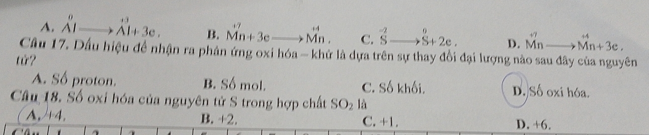 A. _A'I +3
Al+3e. B. Mn+3eto Mn. C. ^-2Sto^0S+2e. D. M^(+7)to Mn+3e. 
Cầu 17. Dấu hiệu để nhận ra phản ứng oxi hóa - khử là dựa trên sự thay đổi đại lượng nào sau đây của nguyên
tử?
A. Số proton. B. Số mol. C. Số khối. D. Số oxi hóa.
Câu 18. Số oxi hóa của nguyên tử S trong hợp chất SO_2 1A
A, +4. B. +2. C. +1. D. +6.