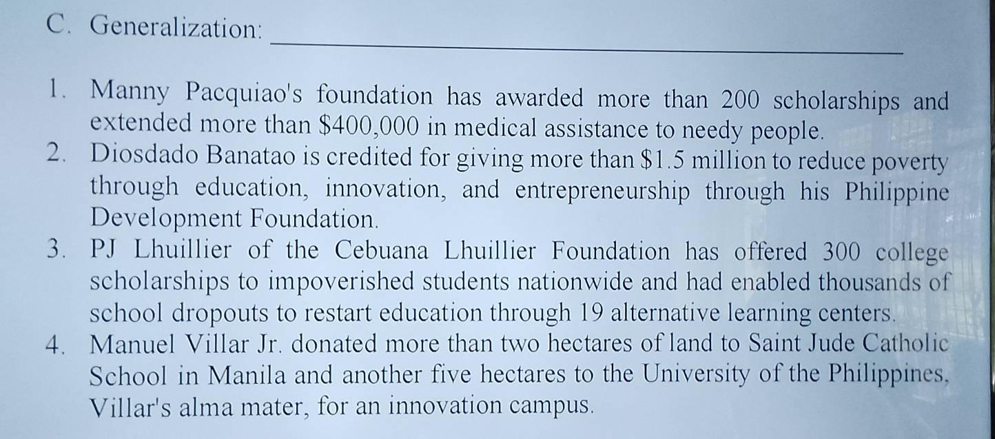 Generalization: 
_ 
1. Manny Pacquiao's foundation has awarded more than 200 scholarships and 
extended more than $400,000 in medical assistance to needy people. 
2. Diosdado Banatao is credited for giving more than $1.5 million to reduce poverty 
through education, innovation, and entrepreneurship through his Philippine 
Development Foundation. 
3. PJ Lhuillier of the Cebuana Lhuillier Foundation has offered 300 college 
scholarships to impoverished students nationwide and had enabled thousands of 
school dropouts to restart education through 19 alternative learning centers. 
4. Manuel Villar Jr. donated more than two hectares of land to Saint Jude Catholic 
School in Manila and another five hectares to the University of the Philippines, 
Villar's alma mater, for an innovation campus.