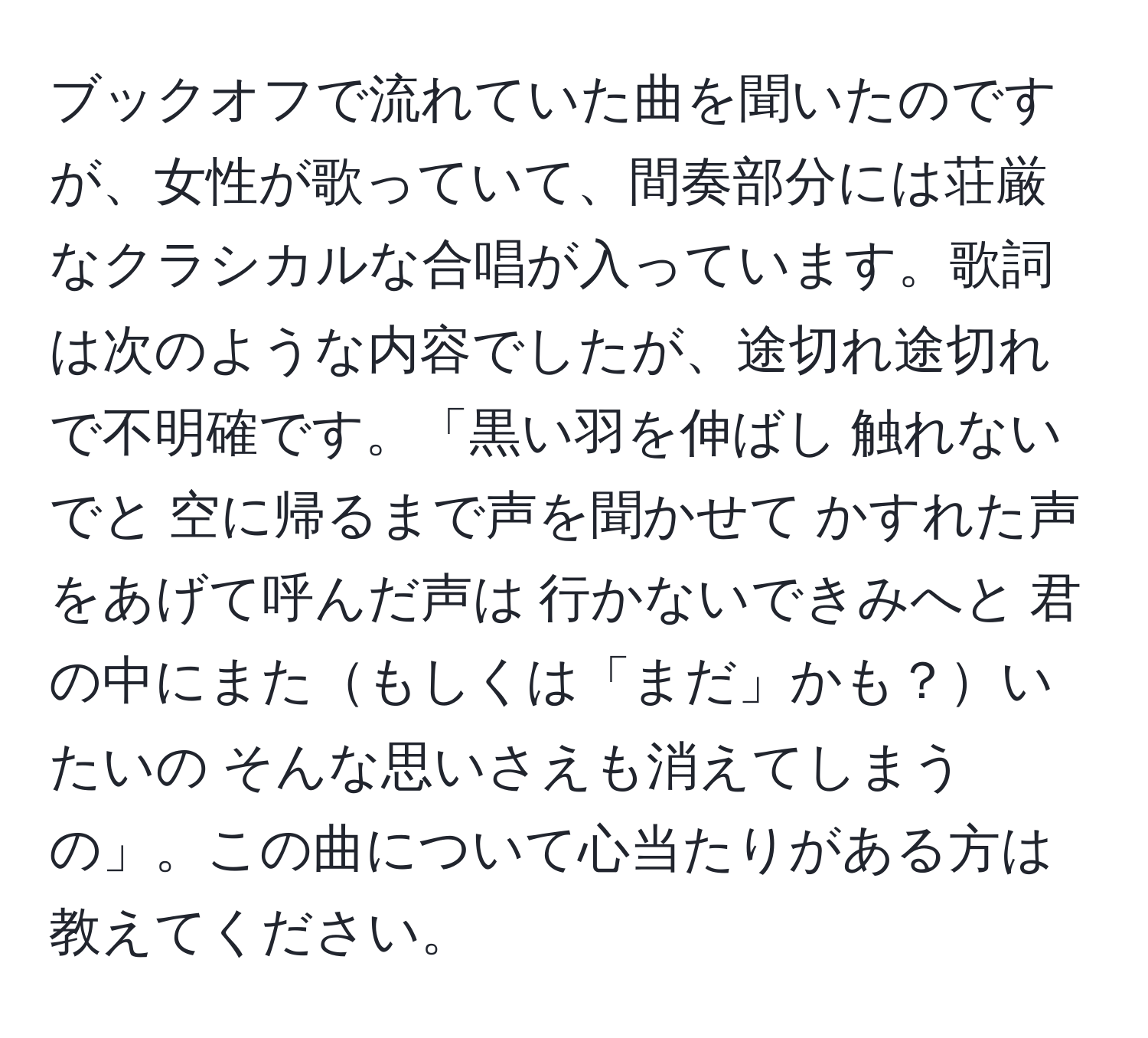 ブックオフで流れていた曲を聞いたのですが、女性が歌っていて、間奏部分には荘厳なクラシカルな合唱が入っています。歌詞は次のような内容でしたが、途切れ途切れで不明確です。「黒い羽を伸ばし 触れないでと 空に帰るまで声を聞かせて かすれた声をあげて呼んだ声は 行かないできみへと 君の中にまたもしくは「まだ」かも？いたいの そんな思いさえも消えてしまうの」。この曲について心当たりがある方は教えてください。