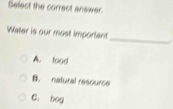 Select the correct answer.
_
Water is our most important
A. tood
B. natural resource
C. bog