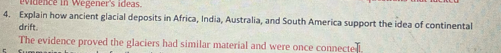 evidence in Wegener's ideas. 
4. Explain how ancient glacial deposits in Africa, India, Australia, and South America support the idea of continental 
drift. 
The evidence proved the glaciers had similar material and were once connected.