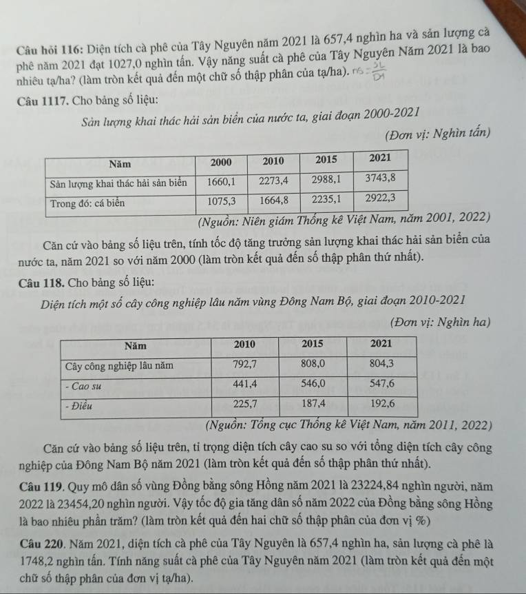 Câu hỏi 116: Diện tích cà phê của Tây Nguyên năm 2021 là 657,4 nghìn ha và sản lượng cà
phê năm 2021 đạt 1027,0 nghìn tấn. Vậy năng suất cà phê của Tây Nguyên Năm 2021 là bao
nhiêu tạ/ha? (làm tròn kết quả đến một chữ số thập phân của tạ/ha).
Câu 1117. Cho bảng số liệu:
Sản lượng khai thác hải sản biển của nước ta, giai đoạn 2000-2021
(Đơn vị: Nghìn tấn)
(Nguồn: Niên giám T01, 2022)
Căn cứ vào bảng số liệu trên, tính tốc độ tăng trưởng sản lượng khai thác hải sản biển của
nước ta, năm 2021 so với năm 2000 (làm tròn kết quả đến số thập phân thứ nhất).
Câu 118. Cho bảng số liệu:
Diện tích một số cây công nghiệp lâu năm vùng Đông Nam Bộ, giai đoạn 2010-2021
(Đơn vị: Nghìn ha)
(Nguồn: Tổng cục t Nam, năm 2011, 2022)
Căn cứ vào bảng số liệu trên, tỉ trọng diện tích cây cao su so với tổng diện tích cây công
nghiệp của Đông Nam Bộ năm 2021 (làm tròn kết quả đến số thập phân thứ nhất).
Câu 119. Quy mô dân số vùng Đồng bằng sông Hồng năm 2021 là 23224,84 nghìn người, năm
2022 là 23454,20 nghìn người. Vậy tốc độ gia tăng dân số năm 2022 của Đồng bằng sông Hồng
là bao nhiêu phần trăm? (làm tròn kết quả đến hai chữ số thập phân của đơn vị %)
Câu 220. Năm 2021, diện tích cà phê của Tây Nguyên là 657,4 nghìn ha, sản lượng cà phê là
1748,2 nghìn tấn. Tính năng suất cà phê của Tây Nguyên năm 2021 (làm tròn kết quả đến một
chữ số thập phân của đơn vị tạ/ha).