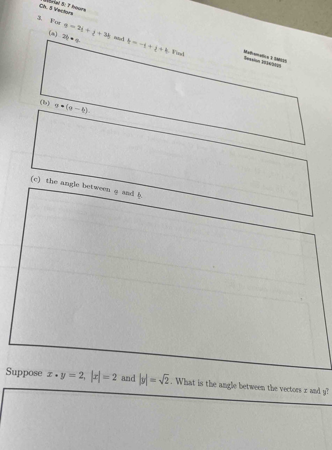 Utorial 5: 7 hours 
Ch. 5 Vectors 
3. For _ a=2_ i+_ j+3_ k and b=-i+j+k
(a) 2b· a·
Find 
Mathematics 2 SM025 
Session 2024/2025 
(b) g· (g-b). 
(c) the angle between a and h. 
Suppose x· y=2, |x|=2 and |y|=sqrt(2). What is the angle between the vectors x and y?