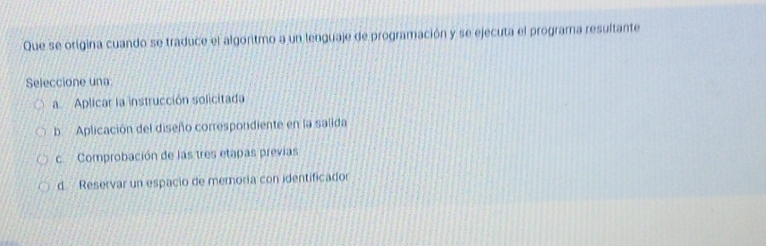 Que se origina cuando se traduce el algoritmo a un lenguaje de programación y se ejecuta el programa resultante
Seleccione una
a Aplicar la instrucción solicitada
b. Aplicación del diseño correspondiente en la salida
cComprobación de las tres etapas previas
d. Reservar un espacio de memoría con identificador