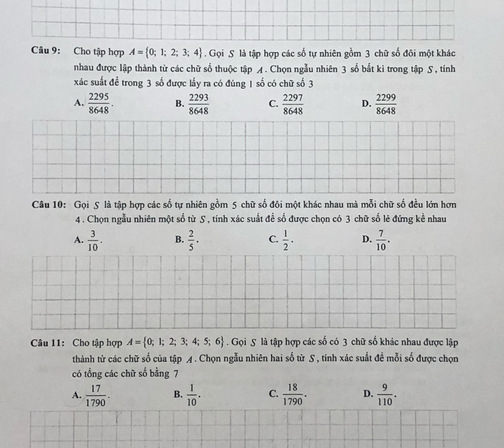 Cho tập hợp A= 0;1;2;3;4. Gọi S là tập hợp các số tự nhiên gồm 3 chữ số đôi một khác
nhau được lập thành từ các chữ số thuộc tập A. Chọn ngẫu nhiên 3 số bắt kì trong tập S , tính
xác suất đề trong 3 số được lấy ra có đúng 1 số có chữ số 3
A.  2295/8648 .  2293/8648   2297/8648   2299/8648 
B.
C.
D.
Câu 10: Gọi S là tập hợp các số tự nhiên gồm 5 chữ số đôi một khác nhau mà mỗi chữ số đều lớn hơn
4 . Chọn ngẫu nhiên một số từ S , tính xác suất đề số được chọn có 3 chữ số lẻ đứng kề nhau
A.  3/10 .  2/5 ·  1/2 ·   7/10 . 
B.
C.
D.
Câu 11: Cho tập hợp A= 0;1;2;3;4;5;6. Gọi S là tập hợp các số có 3 chữ số khác nhau được lập
thành từ các chữ số của tập A. Chọn ngẫu nhiên hai số từ S , tính xác suất đề mỗi số được chọn
có tổng các chữ số bằng 7
A.  17/1790 .  1/10 .  18/1790 .  9/110 . 
B.
C.
D.