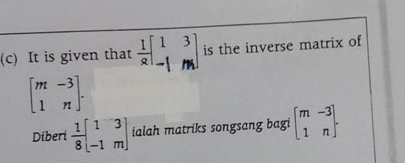 It is given that  1/9 beginbmatrix 1&3 -1&mendbmatrix is the inverse matrix of
beginbmatrix m&-3 1&nendbmatrix. 
Diberi  1/8 beginbmatrix 1&3 -1&mendbmatrix ialah matriks songsang bagi beginbmatrix m&-3 1&nendbmatrix.