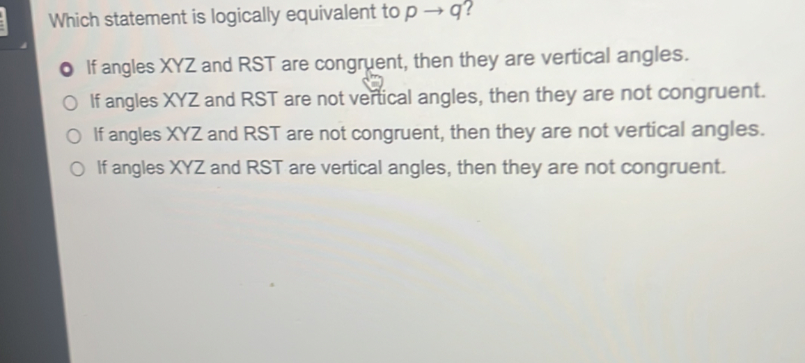 Which statement is logically equivalent to pto q!
If angles XYZ and RST are congruent, then they are vertical angles.
If angles XYZ and RST are not vertical angles, then they are not congruent.
If angles XYZ and RST are not congruent, then they are not vertical angles.
If angles XYZ and RST are vertical angles, then they are not congruent.