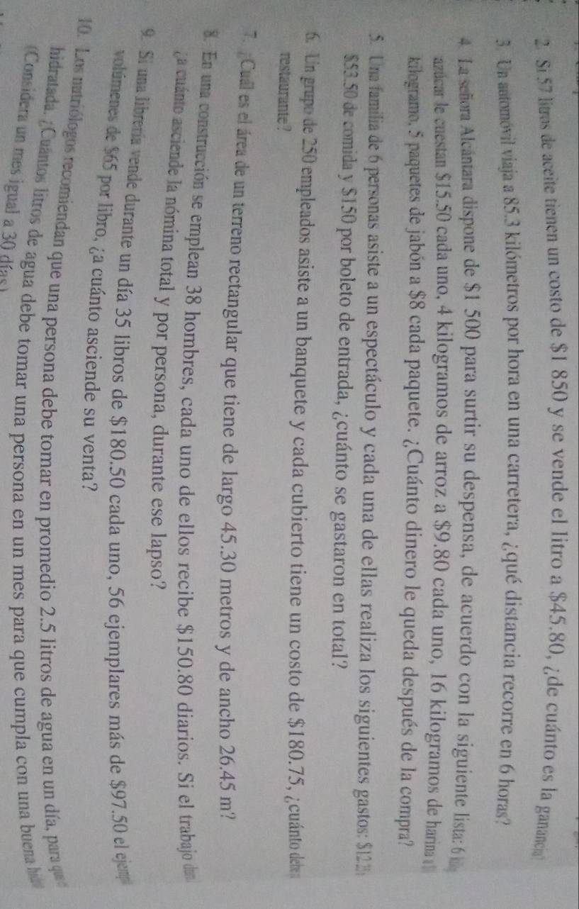 Si 57 litros de aceite tienen un costo de $1 850 y se vende el litro a $45.80, ¿de cuánto es la ganancia
3. Un automóvil viaja a 85.3 kilómetros por hora en una carretera, ¿qué distancia recorre en 6 horas?
4. La señora Alcántara dispone de $1 500 para surtir su despensa, de acuerdo con la siguiente lista: 6  
azticar le cuestan $15.50 cada uno, 4 kilogramos de arroz a $9.80 cada uno, 16 kilogramos de harina 
kilogramo, 5 paquetes de jabón a $8 cada paquete. ¿Cuánto dinero le queda después de la compra?
5. Uma familia de 6 personas asiste a un espectáculo y cada una de ellas realiza los siguientes gastos: $122 
$53.50 de comida y $150 por boleto de entrada, ¿cuánto se gastaron en total?
6. Un grupo de 250 empleados asiste a un banquete y cada cubierto tiene un costo de $180.75, ¿cuánto debe
restaurante ?
7. Cual es el área de un terreno rectangular que tiene de largo 45.30 metros y de ancho 26.45 m?
8. En una construcción se emplean 38 hombres, cada uno de ellos recibe $150.80 diarios. Si el trabajo dan
a cuánto asciende la nómina total y por persona, durante ese lapso?
9 Si una librería vende durante un día 35 libros de $180.50 cada uno, 56 ejemplares más de $97.50 el ejem
volúmenes de $65 por libro, ¿a cuánto asciende su venta?
10. Los natriólogos recomiendan que una persona debe tomar en promedio 2.5 litros de agua en un día, para qu 
hidratada. / Cuantos litros de agua debe tomar una persona en un mes para que cumpla con una buena hia
(Considera un mes igual a 30 días)