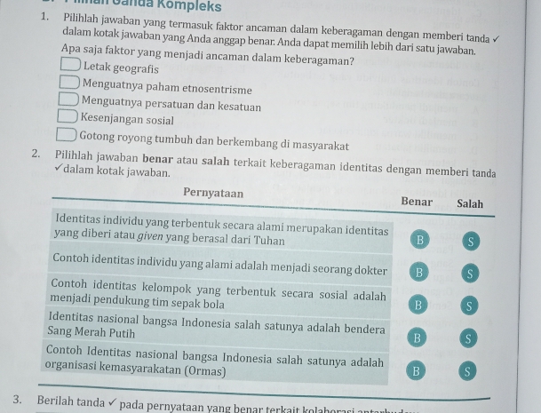 al Ganda Kompleks
1. Pilihlah jawaban yang termasuk faktor ancaman dalam keberagaman dengan memberi tanda
dalam kotak jawaban yang Anda anggap benar: Anda dapat memilih lebih dari satu jawaban.
Apa saja faktor yang menjadi ancaman dalam keberagaman?
Letak geografis
Menguatnya paham etnosentrisme
Menguatnya persatuan dan kesatuan
Kesenjangan sosial
Gotong royong tumbuh dan berkembang di masyarakat
2. Pilihlah jawaban benar atau salah terkait keberagaman identitas dengan memberi tanda
✓dalam kotak jawaban.
Pernyataan Benar Salah
Identitas individu yang terbentuk secara alami merupakan identitas
yang diberi atau given yang berasal dari Tuhan B S
Contoh identitas individu yang alami adalah menjadi seorang dokter B S
Contoh identitas kelompok yang terbentuk secara sosial adalah B S
menjadi pendukung tim sepak bola
Identitas nasional bangsa Indonesia salah satunya adalah bendera B s
Sang Merah Putih
Contoh Identitas nasional bangsa Indonesia salah satunya adalah
_
organisasi kemasyarakatan (Ormas) B S
3. Berilah tanda pada pernyataan yang benar terkait kolabor