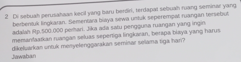 Di sebuah perusahaan kecil yang baru berdiri, terdapat sebuah ruang seminar yang 
berbentuk lingkaran. Sementara biaya sewa untuk seperempat ruangan tersebut 
adalah Rp.500.000 perhari. Jika ada satu pengguna ruangan yang ingin 
memanfaatkan ruangan seluas sepertiga lingkaran, berapa biaya yang harus 
dikeluarkan untuk menyelenggarakan seminar selama tiga hari? 
Jawaban