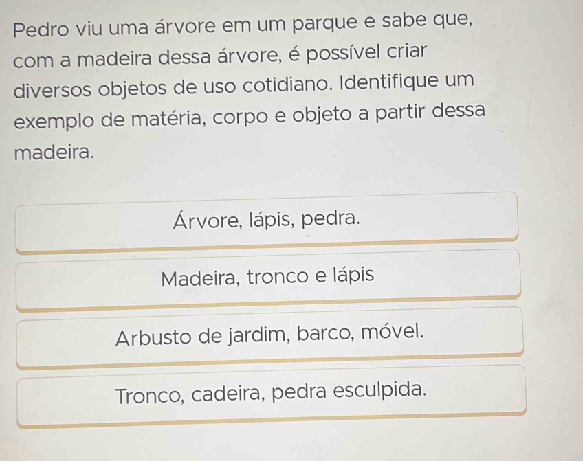 Pedro viu uma árvore em um parque e sabe que,
com a madeira dessa árvore, é possível criar
diversos objetos de uso cotidiano. Identifique um
exemplo de matéria, corpo e objeto a partir dessa
madeira.
Árvore, lápis, pedra.
Madeira, tronco e lápis
Arbusto de jardim, barco, móvel.
Tronco, cadeira, pedra esculpida.