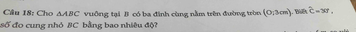 Cho △ ABC vuông tại B có ba đỉnh cùng nằm trên đường tròn (0;3cm) Biết widehat C=30°, 
số đo cung nhỏ BC bằng bao nhiêu độ?