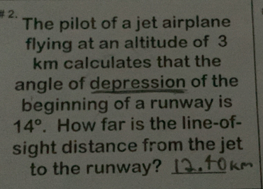 The pilot of a jet airplane 
flying at an altitude of 3
km calculates that the 
angle of depression of the 
beginning of a runway is
14°. How far is the line-of- 
sight distance from the jet 
to the runway?_