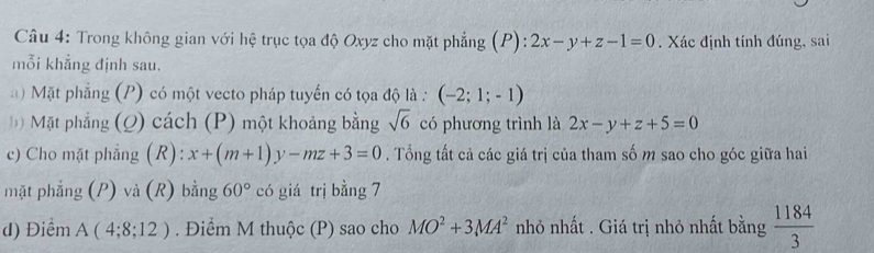 Trong không gian với hệ trục tọa độ Oxyz cho mặt phẳng (P): 2x-y+z-1=0. Xác định tính đúng, sai 
mỗi khẳng định sau. 
Mặt phẳng (P) có một vecto pháp tuyến có tọa độ là : (-2;1;-1)
Đ) Mặt phẳng (Q) cách (P) một khoảng bằng sqrt(6) có phương trình là 2x-y+z+5=0
c) Cho mặt phẳng (R): x+(m+1)y-mz+3=0. Tổng tất cả các giá trị của tham số m sao cho góc giữa hai 
mặt phẳng (P) và (R) bằng 60° có giá trị bằng 7
d) Điểm A(4;8;12). Điểm M thuộc (P) sao cho MO^2+3MA^2 nhỏ nhất . Giá trị nhỏ nhất bằng  1184/3 