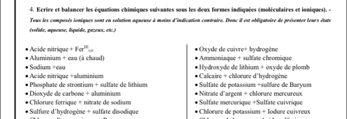 Ecrire et balancer les équations chimiques suivantes sous les deux formes indiquées (moléculaires et ioniques). -
Tous les composés ioniques sont en solution aqueuse à moins d'indication contraire. Donc il est obligatoire de présenter leurs états
(solide, aqueuse, liquide, gazeux, etc.)
Acide nitrique +Fer^m_(s) Oxyde de cuivre+ hydrogène
Aluminium + eau (à chaud) Ammoniaque + sulfate chromique
Sodium +eau Hydroxyde de lithium + oxyde de plomb
Acide nitrique +aluminium Calcaire + chlorure d'hydrogène
Phosphate de strontium + sulfate de lithium Sulfate de potassium +sulfure de Baryum
Dioxyde de carbone + aluminium Nitrate d’argent + chlorure mercureux
Chlorure ferrique + nitrate de sodium Sulfate mercurique +Sulfate cuivrique
Sulfure d'hydrogène + sulfate disodique Chlorure de potassium + Iodure cuivreux