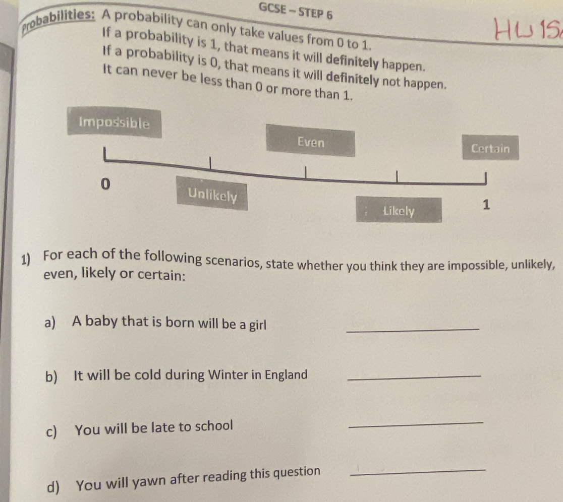 GCSE - STEP 6 
probabilities: A probability can only take values from 0 to 1. 
If a probability is 1, that means it will definitely happen. 
If a probability is 0, that means it will definitely not happen. 
It can never be less than 0 or more than 1. 
1) For each of the following scenarios, state whether you think they are impossible, unlikely, 
even, likely or certain: 
a) A baby that is born will be a girl_ 
b) It will be cold during Winter in England_ 
c) You will be late to school 
_ 
d) You will yawn after reading this question 
_