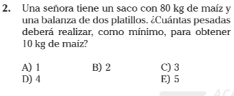 Una señora tiene un saco con 80 kg de maíz y
una balanza de dos platillos. ¿Cuántas pesadas
deberá realizar, como mínimo, para obtener
10 kg de maíz?
A) 1 B) 2 C) 3
D) 4 E) 5