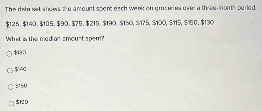 The data set shows the amount spent each week on groceries over a three-month period.
$125, $140, $105, $90, $75, $215, $190, $150, $175, $100, $115, $150, $130
What is the median amount spent?
$130
$140
$150
$190