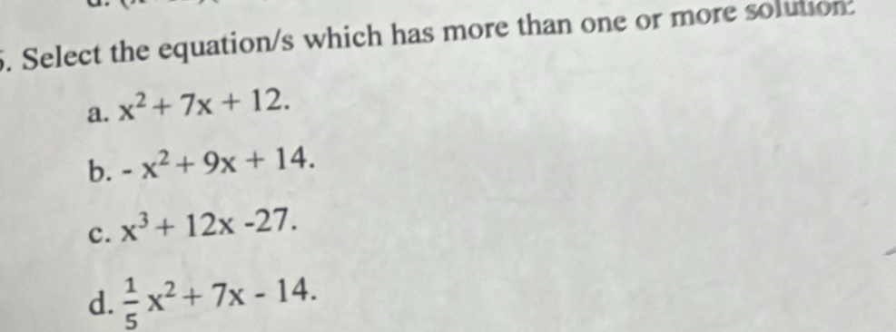 Select the equation/s which has more than one or more solution.
a. x^2+7x+12.
b. -x^2+9x+14.
c. x^3+12x-27.
d.  1/5 x^2+7x-14.
