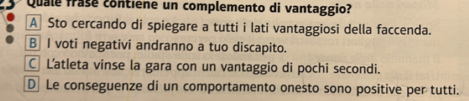 Quale frase contiene un complemento di vantaggio?
A Sto cercando di spiegare a tutti i lati vantaggiosi della faccenda.
B I voti negativi andranno a tuo discapito.
C Latleta vinse la gara con un vantaggio di pochi secondi.
D Le conseguenze di un comportamento onesto sono positive per tutti.