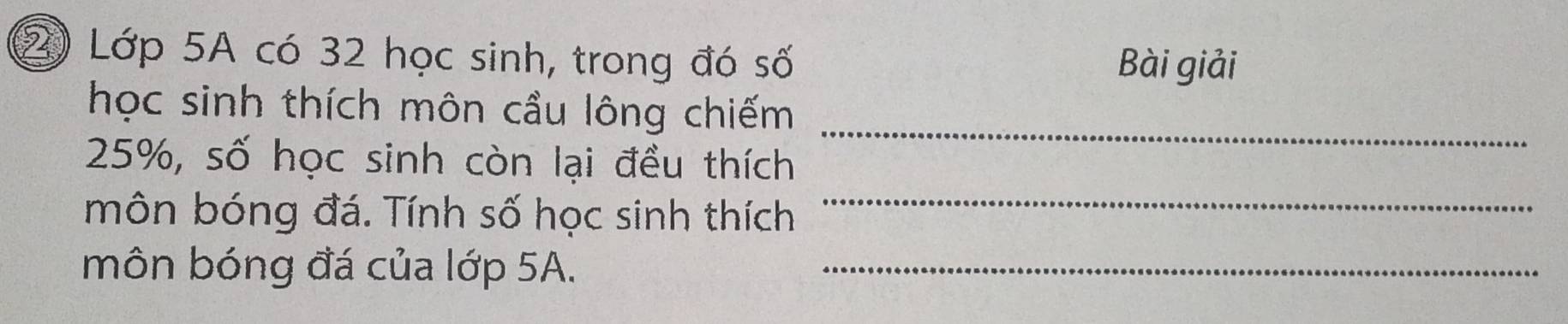 ② Lớp 5A có 32 học sinh, trong đó số Bài giải 
học sinh thích môn cầu lông chiếm 
_
25%, số học sinh còn lại đều thích 
_ 
môn bóng đá. Tính số học sinh thích 
môn bóng đá của lớp 5A._