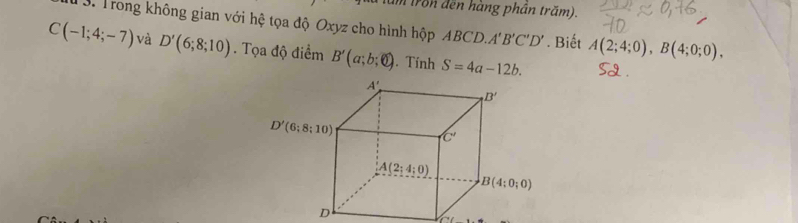 tron đến hàng phần trăm).
TS. Trong không gian với hệ tọa độ Oxyz cho hình hộp ABCD. A'B'C'D'. Biết A(2;4;0),B(4;0;0),
C(-1;4;-7) và D'(6;8;10). Tọa độ điểm B'(a;b;0). Tính S=4a-12b.