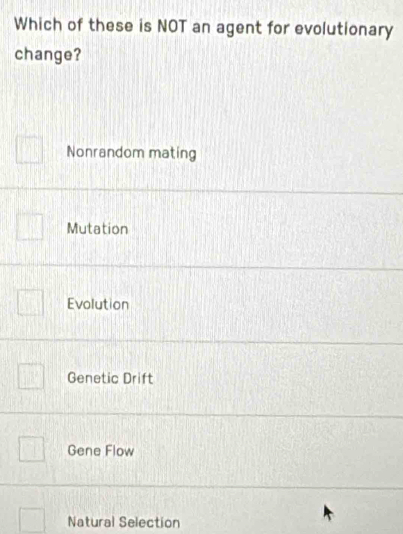 Which of these is NOT an agent for evolutionary
change?
Nonrandom mating
Mutation
Evolution
Genetic Drift
Gene Flow
Natural Selection