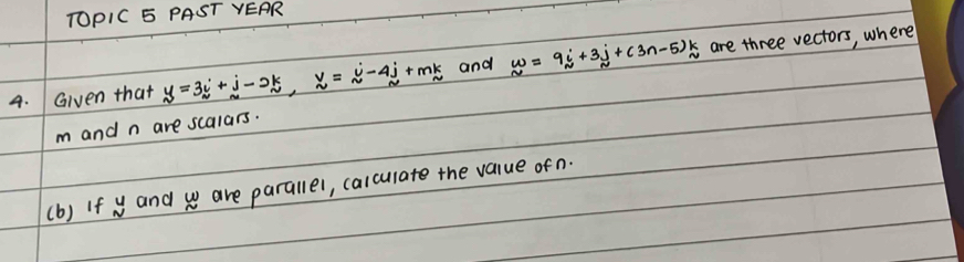 TOPIC 5 PAST VEAR 
4. Given that _ (y=3_i)^(circ k,i-2k,_ y)=_ j-4j+mk and w=9i+3j+(3n-5)k are three vectors, where
m and n are scalars. 
(b) If w and w are parallel, calculate the value of n.