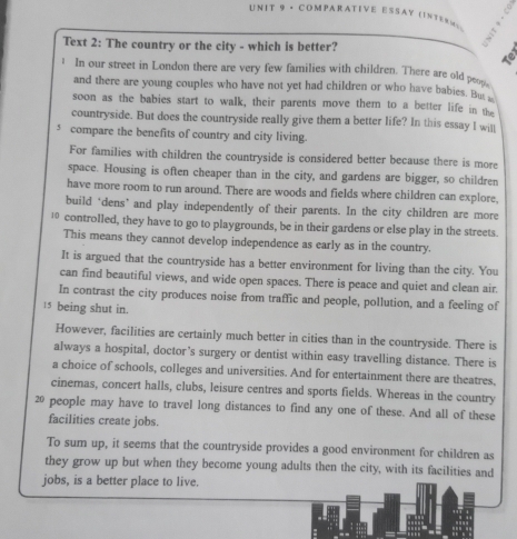 · COMPARATIVE ESSΑY ΙΝす еΝ ー 
5 
Text 2: The country or the city - which is better? 
Te 
In our street in London there are very few families with children. There are old p ___ 
and there are young couples who have not yet had children or who have baies. Bt 
soon as the babies start to walk, their parents move them to a better life in the 
countryside. But does the countryside really give them a better life? In this essay I will 
s compare the benefits of country and city living. 
For families with children the countryside is considered better because there is more 
space. Housing is often cheaper than in the city, and gardens are bigger, so children 
have more room to run around. There are woods and fields where children can explore, 
build ‘dens’ and play independently of their parents. In the city children are more 
1 controlled, they have to go to playgrounds, be in their gardens or else play in the streets. 
This means they cannot develop independence as early as in the country. 
It is argued that the countryside has a better environment for living than the city. You 
can find beautiful views, and wide open spaces. There is peace and quiet and clean air. 
In contrast the city produces noise from traffic and people, pollution, and a feeling of
15 being shut in. 
However, facilities are certainly much better in cities than in the countryside. There is 
always a hospital, doctor’s surgery or dentist within easy travelling distance. There is 
a choice of schools, colleges and universities. And for entertainment there are theatres. 
cinemas, concert halls, clubs, leisure centres and sports fields. Whereas in the country
20 people may have to travel long distances to find any one of these. And all of these 
facilities create jobs. 
To sum up, it seems that the countryside provides a good environment for children as 
they grow up but when they become young adults then the city, with its facilities and 
jobs, is a better place to live.