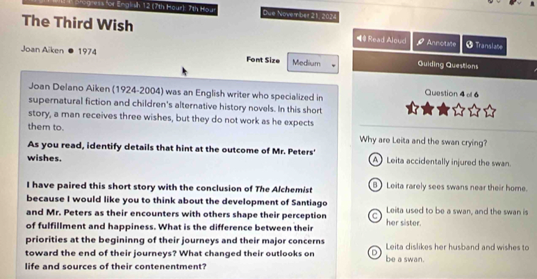 pogress for English 12 (7th Hour): 7th Hour Due November 21, 2024
The Third Wish ◀# Read Aloud Annotate + Translate
Joan Aiken 1974 Font Size Medium Guiding Questions
Joan Delano Aiken (1924-2004) was an English writer who specialized in
Question 4 f 6
supernatural fiction and children's alternative history novels. In this short
story, a man receives three wishes, but they do not work as he expects
them to. Why are Leita and the swan crying?
As you read, identify details that hint at the outcome of Mr. Peters'
wishes. A Leita accidentally injured the swan.
I have paired this short story with the conclusion of The Alchemist B) Leita rarely sees swans near their home.
because I would like you to think about the development of Santiago Leita used to be a swan, and the swan is
and Mr. Peters as their encounters with others shape their perception C her sister.
of fulfillment and happiness. What is the difference between their
priorities at the begininng of their journeys and their major concerns Leita dislikes her husband and wishes to
toward the end of their journeys? What changed their outlooks on D be a swan.
life and sources of their contenentment?