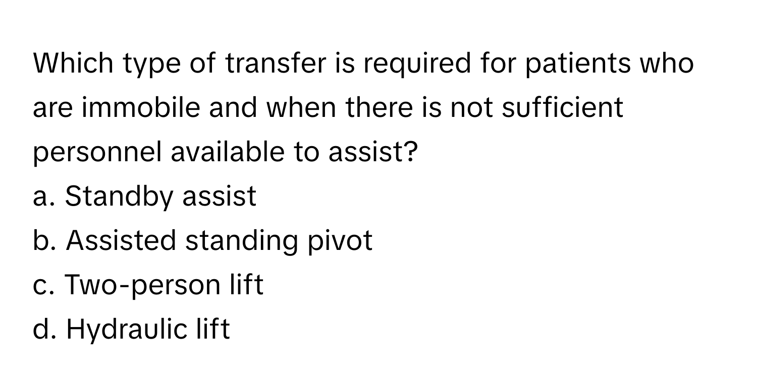 Which type of transfer is required for patients who are immobile and when there is not sufficient personnel available to assist?

a. Standby assist
b. Assisted standing pivot
c. Two-person lift
d. Hydraulic lift