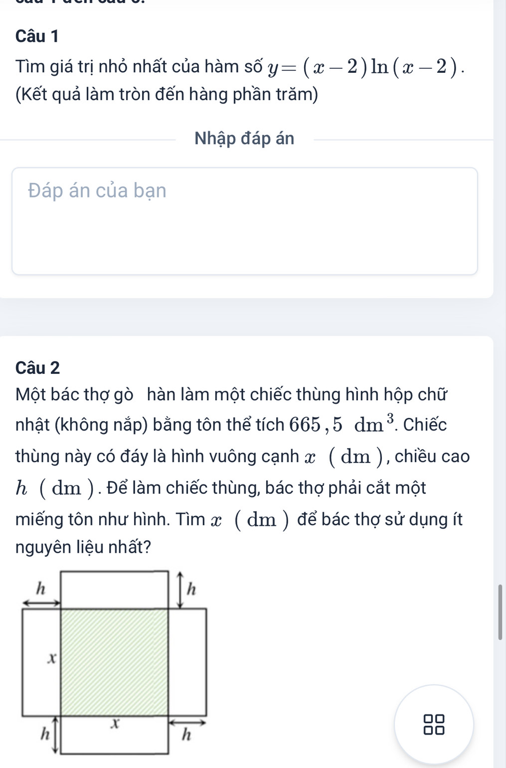 Tìm giá trị nhỏ nhất của hàm số y=(x-2)ln (x-2). 
(Kết quả làm tròn đến hàng phần trăm) 
Nhập đáp án 
Đáp án của bạn 
Câu 2 
Một bác thợ gò hàn làm một chiếc thùng hình hộp chữ 
nhật (không nắp) bằng tôn thể tích 665,5dm^3. Chiếc 
thùng này có đáy là hình vuông cạnh x ( dm ), chiều cao 
h ( dm ) . Để làm chiếc thùng, bác thợ phải cắt một 
miếng tôn như hình. Tìm x ( dm ) để bác thợ sử dụng ít 
nguyên liệu nhất?