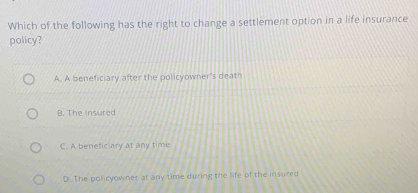 Which of the following has the right to change a settlement option in a life insurance
policy?
A. A beneficiary after the policyowner's death
B. The insured
C. A beneficiary at any time
D. The policyowner at any time during the life of the insured